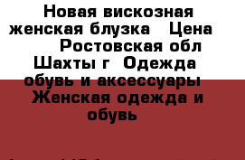 Новая вискозная женская блузка › Цена ­ 500 - Ростовская обл., Шахты г. Одежда, обувь и аксессуары » Женская одежда и обувь   